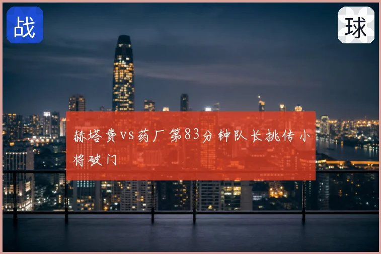 赫塔费vs药厂第83分钟队长挑传小将破门