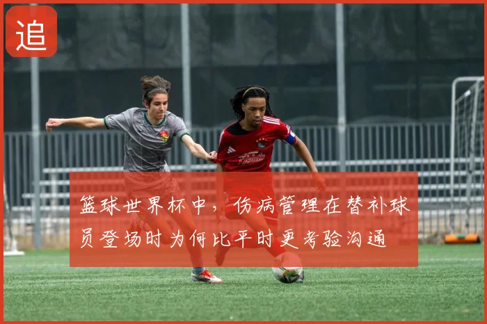 篮球世界杯中，伤病管理在替补球员登场时为何比平时更考验沟通